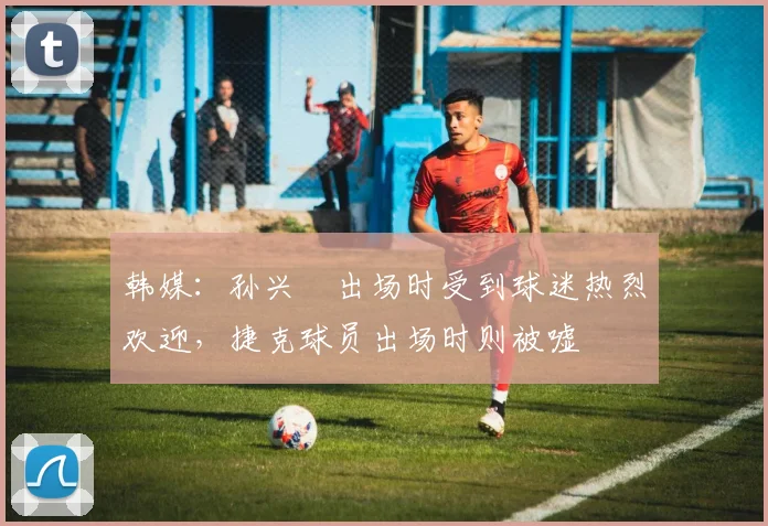 韩媒：孙兴慜出场时受到球迷热烈欢迎，捷克球员出场时则被嘘