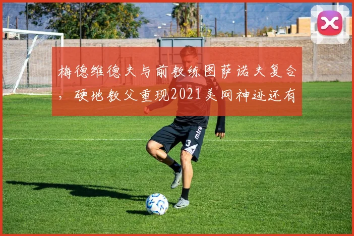 梅德维德夫与前教练图萨诺夫复合，硬地教父重现2021美网神迹还有多远？